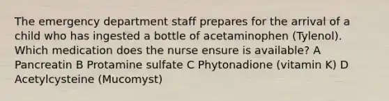 The emergency department staff prepares for the arrival of a child who has ingested a bottle of acetaminophen (Tylenol). Which medication does the nurse ensure is available? A Pancreatin B Protamine sulfate C Phytonadione (vitamin K) D Acetylcysteine (Mucomyst)