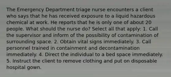 The Emergency Department triage nurse encounters a client who says that he has received exposure to a liquid hazardous chemical at work. He reports that he is only one of about 20 people. What should the nurse do? Select all that apply: 1. Call the supervisor and inform of the possibility of contamination of surrounding space. 2. Obtain vital signs immediately. 3. Call personnel trained in containment and decontamination immediately. 4. Direct the individual to a bed space immediately. 5. Instruct the client to remove clothing and put on disposable hospital gown.