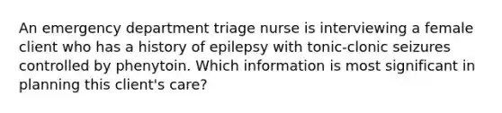 An emergency department triage nurse is interviewing a female client who has a history of epilepsy with tonic-clonic seizures controlled by phenytoin. Which information is most significant in planning this client's care?