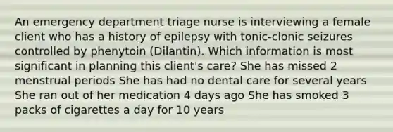 An emergency department triage nurse is interviewing a female client who has a history of epilepsy with tonic-clonic seizures controlled by phenytoin (Dilantin). Which information is most significant in planning this client's care? She has missed 2 menstrual periods She has had no dental care for several years She ran out of her medication 4 days ago She has smoked 3 packs of cigarettes a day for 10 years