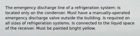 The emergency discharge line of a refrigeration system: Is located only on the condenser. Must have a manually-operated emergency discharge valve outside the building. Is required on all sizes of refrigeration systems. Is connected to the liquid space of the receiver. Must be painted bright yellow.