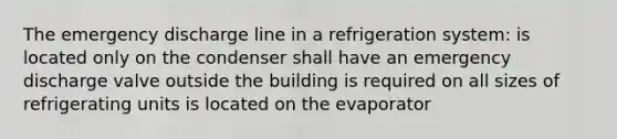 The emergency discharge line in a refrigeration system: is located only on the condenser shall have an emergency discharge valve outside the building is required on all sizes of refrigerating units is located on the evaporator