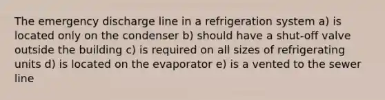 The emergency discharge line in a refrigeration system a) is located only on the condenser b) should have a shut-off valve outside the building c) is required on all sizes of refrigerating units d) is located on the evaporator e) is a vented to the sewer line