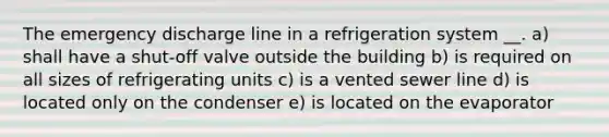 The emergency discharge line in a refrigeration system __. a) shall have a shut-off valve outside the building b) is required on all sizes of refrigerating units c) is a vented sewer line d) is located only on the condenser e) is located on the evaporator