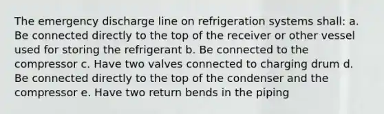 The emergency discharge line on refrigeration systems shall: a. Be connected directly to the top of the receiver or other vessel used for storing the refrigerant b. Be connected to the compressor c. Have two valves connected to charging drum d. Be connected directly to the top of the condenser and the compressor e. Have two return bends in the piping