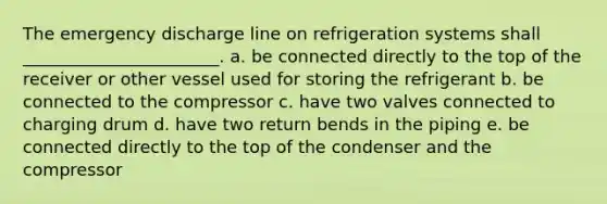 The emergency discharge line on refrigeration systems shall _______________________. a. be connected directly to the top of the receiver or other vessel used for storing the refrigerant b. be connected to the compressor c. have two valves connected to charging drum d. have two return bends in the piping e. be connected directly to the top of the condenser and the compressor