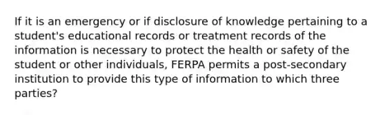 If it is an emergency or if disclosure of knowledge pertaining to a student's educational records or treatment records of the information is necessary to protect the health or safety of the student or other individuals, FERPA permits a post-secondary institution to provide this type of information to which three parties?