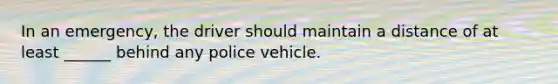 In an emergency, the driver should maintain a distance of at least ______ behind any police vehicle.