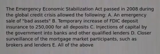 The Emergency Economic Stabilization Act passed in 2008 during the global credit crisis allowed the following: A. An emergency sale of "bad assets" B. Temporary increase of FDIC deposit insurance to 250,000 for all deposits C. Injections of capital by the government into banks and other qualified lenders D. Closer surveillance of the mortgage market participants, such as brokers and lenders E. All of the above