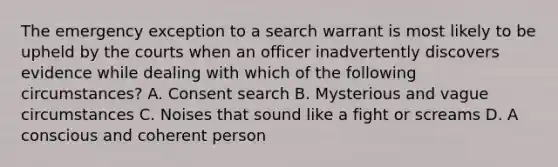 The emergency exception to a search warrant is most likely to be upheld by the courts when an officer inadvertently discovers evidence while dealing with which of the following circumstances? A. Consent search B. Mysterious and vague circumstances C. Noises that sound like a fight or screams D. A conscious and coherent person