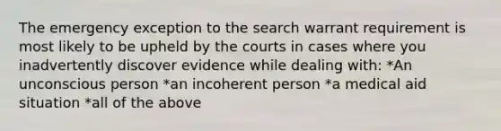 The emergency exception to the search warrant requirement is most likely to be upheld by the courts in cases where you inadvertently discover evidence while dealing with: *An unconscious person *an incoherent person *a medical aid situation *all of the above