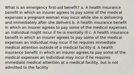 What is an emergency first-aid benefit? a. A health insurance benefit in which an insurer agrees to pay some of the medical expenses a pregnant woman may incur while she is delivering and immediately after she delivers b. A health insurance benefit in which an insurer agrees to pay some of the medical expenses an individual might incur if he is mentally ill c. A health insurance benefit in which an insurer agrees to pay some of the medical expenses an individual may incur if he requires immediate medical attention outside of a medical facility d. A health insurance benefit in which an insurer agrees to pay some of the medical expenses an individual may incur if he requires immediate medical attention at a medical facility, but is not admitted to the facility