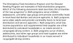 The Emergency Food Assistance Program and the Disaster Feeding Program are examples of food distribution programs. Which of the following statements best describes the similarities of the two programs? a. Both programs serve children, adolescents, and other age groups and provide commodity foods to local food distribution and service agencies. b. Both programs serve older adults and provide commodity foods to local food distribution and service agencies c. Both programs serve low-income populations and supplemental food supplies are either distributed to individual households or as meals served in congregate dining centers. d. Both programs serve children, adolescents, and other age groups and food supplies are either distributed to individual households or as meals served in congregate dining centers.