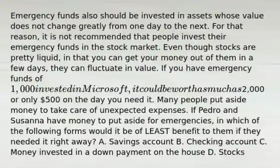 Emergency funds also should be invested in assets whose value does not change greatly from one day to the next. For that reason, it is not recommended that people invest their emergency funds in the stock market. Even though stocks are pretty liquid, in that you can get your money out of them in a few days, they can fluctuate in value. If you have emergency funds of 1,000 invested in Microsoft, it could be worth as much as2,000 or only 500 on the day you need it. Many people put aside money to take care of unexpected expenses. If Pedro and Susanna have money to put aside for emergencies, in which of the following forms would it be of LEAST benefit to them if they needed it right away? A. Savings account B. Checking account C. Money invested in a down payment on the house D. Stocks