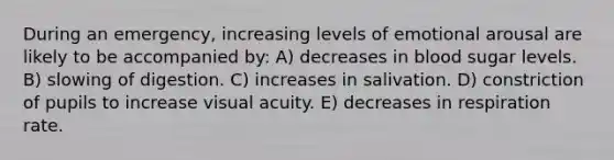 During an emergency, increasing levels of emotional arousal are likely to be accompanied by: A) decreases in blood sugar levels. B) slowing of digestion. C) increases in salivation. D) constriction of pupils to increase visual acuity. E) decreases in respiration rate.