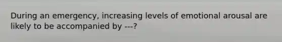 During an emergency, increasing levels of emotional arousal are likely to be accompanied by ---?