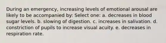 During an emergency, increasing levels of emotional arousal are likely to be accompanied by: Select one: a. decreases in blood sugar levels. b. slowing of digestion. c. increases in salivation. d. constriction of pupils to increase visual acuity. e. decreases in respiration rate.