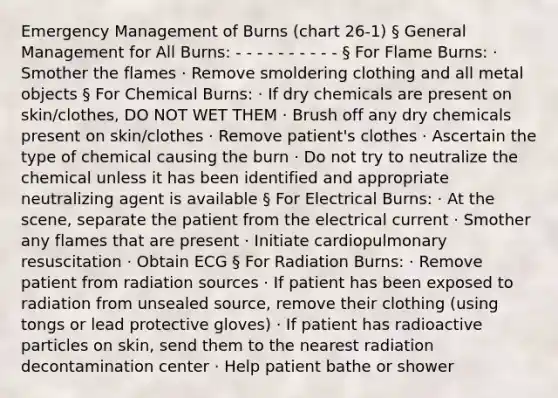 Emergency Management of Burns (chart 26-1) § General Management for All Burns: - - - - - - - - - - § For Flame Burns: · Smother the flames · Remove smoldering clothing and all metal objects § For Chemical Burns: · If dry chemicals are present on skin/clothes, DO NOT WET THEM · Brush off any dry chemicals present on skin/clothes · Remove patient's clothes · Ascertain the type of chemical causing the burn · Do not try to neutralize the chemical unless it has been identified and appropriate neutralizing agent is available § For Electrical Burns: · At the scene, separate the patient from the electrical current · Smother any flames that are present · Initiate cardiopulmonary resuscitation · Obtain ECG § For Radiation Burns: · Remove patient from radiation sources · If patient has been exposed to radiation from unsealed source, remove their clothing (using tongs or lead protective gloves) · If patient has radioactive particles on skin, send them to the nearest radiation decontamination center · Help patient bathe or shower