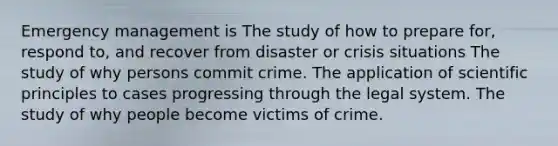 Emergency management is The study of how to prepare for, respond to, and recover from disaster or crisis situations The study of why persons commit crime. The application of scientific principles to cases progressing through the legal system. The study of why people become victims of crime.