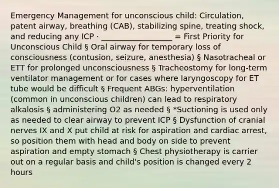 Emergency Management for unconscious child: Circulation, patent airway, breathing (CAB), stabilizing spine, treating shock, and reducing any ICP · __________________ = First Priority for Unconscious Child § Oral airway for temporary loss of consciousness (contusion, seizure, anesthesia) § Nasotracheal or ETT for prolonged unconsciousness § Tracheostomy for long-term ventilator management or for cases where laryngoscopy for ET tube would be difficult § Frequent ABGs: hyperventilation (common in unconscious children) can lead to respiratory alkalosis § administering O2 as needed § *Suctioning is used only as needed to clear airway to prevent ICP § Dysfunction of cranial nerves IX and X put child at risk for aspiration and cardiac arrest, so position them with head and body on side to prevent aspiration and empty stomach § Chest physiotherapy is carrier out on a regular basis and child's position is changed every 2 hours