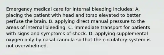 Emergency medical care for internal bleeding​ includes: A. placing the patient with head and torso elevated to better perfuse the brain. B. applying direct manual pressure to the areas of internal bleeding. C. immediate transport for patients with signs and symptoms of shock. D. applying supplemental oxygen only by nasal cannula so that the circulatory system is not overwhelmed.