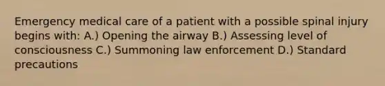 Emergency medical care of a patient with a possible spinal injury begins with: A.) Opening the airway B.) Assessing level of consciousness C.) Summoning law enforcement D.) Standard precautions