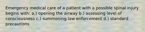 Emergency medical care of a patient with a possible spinal injury begins with: a.) opening the airway b.) assessing level of consciousness c.) summoning law enforcement d.) standard precautions