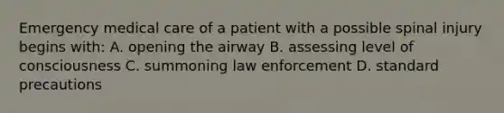 Emergency medical care of a patient with a possible spinal injury begins with: A. opening the airway B. assessing level of consciousness C. summoning law enforcement D. standard precautions