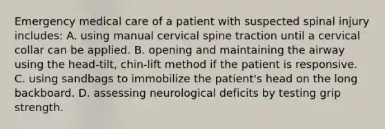 Emergency medical care of a patient with suspected spinal injury​ includes: A. using manual cervical spine traction until a cervical collar can be applied. B. opening and maintaining the airway using the​ head-tilt, chin-lift method if the patient is responsive. C. using sandbags to immobilize the​ patient's head on the long backboard. D. assessing neurological deficits by testing grip strength.