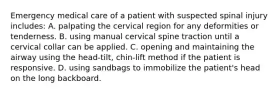 Emergency medical care of a patient with suspected spinal injury​ includes: A. palpating the cervical region for any deformities or tenderness. B. using manual cervical spine traction until a cervical collar can be applied. C. opening and maintaining the airway using the​ head-tilt, chin-lift method if the patient is responsive. D. using sandbags to immobilize the​ patient's head on the long backboard.