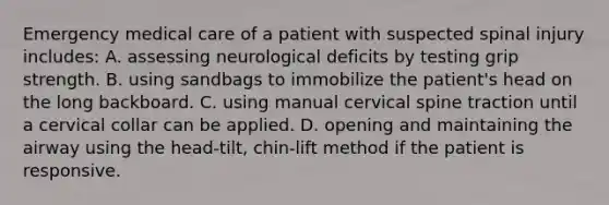 Emergency medical care of a patient with suspected spinal injury includes: A. assessing neurological deficits by testing grip strength. B. using sandbags to immobilize the patient's head on the long backboard. C. using manual cervical spine traction until a cervical collar can be applied. D. opening and maintaining the airway using the head-tilt, chin-lift method if the patient is responsive.