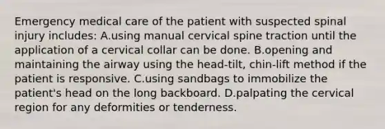 Emergency medical care of the patient with suspected spinal injury​ includes: A.using manual cervical spine traction until the application of a cervical collar can be done. B.opening and maintaining the airway using the​ head-tilt, chin-lift method if the patient is responsive. C.using sandbags to immobilize the​ patient's head on the long backboard. D.palpating the cervical region for any deformities or tenderness.