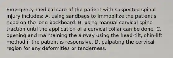 Emergency medical care of the patient with suspected spinal injury​ includes: A. using sandbags to immobilize the​ patient's head on the long backboard. B. using manual cervical spine traction until the application of a cervical collar can be done. C. opening and maintaining the airway using the​ head-tilt, chin-lift method if the patient is responsive. D. palpating the cervical region for any deformities or tenderness.