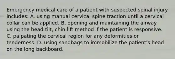 Emergency medical care of a patient with suspected spinal injury​ includes: A. using manual cervical spine traction until a cervical collar can be applied. B. opening and maintaining the airway using the​ head-tilt, chin-lift method if the patient is responsive. C. palpating the cervical region for any deformities or tenderness. D. using sandbags to immobilize the​ patient's head on the long backboard.