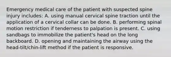 Emergency medical care of the patient with suspected spine injury​ includes: A. using manual cervical spine traction until the application of a cervical collar can be done. B. performing spinal motion restriction if tenderness to palpation is present. C. using sandbags to immobilize the​ patient's head on the long backboard. D. opening and maintaining the airway using the​ head-tilt/chin-lift method if the patient is responsive.