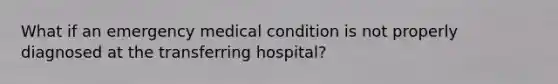 What if an emergency medical condition is not properly diagnosed at the transferring hospital?