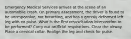 Emergency Medical Services arrives at the scene of an automobile crash. On primary assessment, the driver is found to be unresponsive, not breathing, and has a grossly deformed left leg with no pulse. What is the first resuscitation intervention to be performed? Carry out artificial respirations. Clear the airway. Place a cervical collar. Realign the leg and check for pulse.