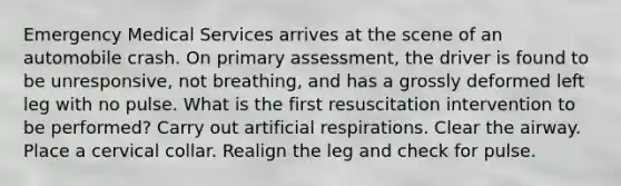 Emergency Medical Services arrives at the scene of an automobile crash. On primary assessment, the driver is found to be unresponsive, not breathing, and has a grossly deformed left leg with no pulse. What is the first resuscitation intervention to be performed? Carry out artificial respirations. Clear the airway. Place a cervical collar. Realign the leg and check for pulse.