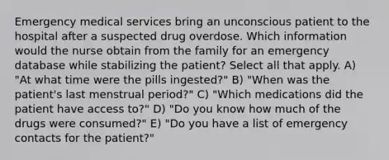 Emergency medical services bring an unconscious patient to the hospital after a suspected drug overdose. Which information would the nurse obtain from the family for an emergency database while stabilizing the patient? Select all that apply. A) "At what time were the pills ingested?" B) "When was the patient's last menstrual period?" C) "Which medications did the patient have access to?" D) "Do you know how much of the drugs were consumed?" E) "Do you have a list of emergency contacts for the patient?"