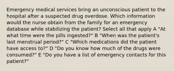 Emergency medical services bring an unconscious patient to the hospital after a suspected drug overdose. Which information would the nurse obtain from the family for an emergency database while stabilizing the patient? Select all that apply A "At what time were the pills ingested?" B "When was the patient's last menstrual period?" C "Which medications did the patient have access to?" D "Do you know how much of the drugs were consumed?" E "Do you have a list of emergency contacts for this patient?"