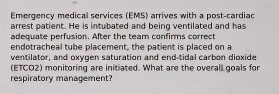 Emergency medical services (EMS) arrives with a post-cardiac arrest patient. He is intubated and being ventilated and has adequate perfusion. After the team confirms correct endotracheal tube placement, the patient is placed on a ventilator, and oxygen saturation and end-tidal carbon dioxide (ETCO2) monitoring are initiated. What are the overall goals for respiratory management?