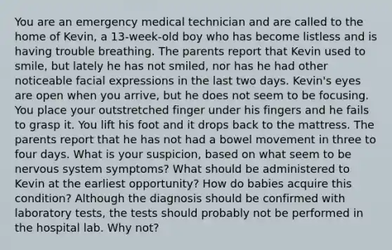 You are an emergency medical technician and are called to the home of Kevin, a 13-week-old boy who has become listless and is having trouble breathing. The parents report that Kevin used to smile, but lately he has not smiled, nor has he had other noticeable facial expressions in the last two days. Kevin's eyes are open when you arrive, but he does not seem to be focusing. You place your outstretched finger under his fingers and he fails to grasp it. You lift his foot and it drops back to the mattress. The parents report that he has not had a bowel movement in three to four days. What is your suspicion, based on what seem to be nervous system symptoms? What should be administered to Kevin at the earliest opportunity? How do babies acquire this condition? Although the diagnosis should be confirmed with laboratory tests, the tests should probably not be performed in the hospital lab. Why not?