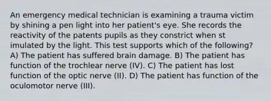 An emergency medical technician is examining a trauma victim by shining a pen light into her patient's eye. She records the reactivity of the patents pupils as they constrict when st imulated by the light. This test supports which of the following? A) The patient has suffered brain damage. B) The patient has function of the trochlear nerve (IV). C) The patient has lost function of the optic nerve (II). D) The patient has function of the oculomotor nerve (III).