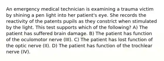 An emergency medical technician is examining a trauma victim by shining a pen light into her patient's eye. She records the reactivity of the patents pupils as they constrict when stimulated by the light. This test supports which of the following? A) The patient has suffered brain damage. B) The patient has function of the oculomotor nerve (III). C) The patient has lost function of the optic nerve (II). D) The patient has function of the trochlear nerve (IV).