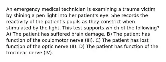 An emergency medical technician is examining a trauma victim by shining a pen light into her patient's eye. She records the reactivity of the patient's pupils as they constrict when stimulated by the light. This test supports which of the following? A) The patient has suffered brain damage. B) The patient has function of the oculomotor nerve (III). C) The patient has lost function of the optic nerve (II). D) The patient has function of the trochlear nerve (IV).