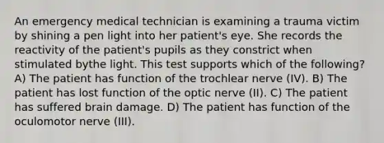 An emergency medical technician is examining a trauma victim by shining a pen light into her patient's eye. She records the reactivity of the patient's pupils as they constrict when stimulated bythe light. This test supports which of the following? A) The patient has function of the trochlear nerve (IV). B) The patient has lost function of the optic nerve (II). C) The patient has suffered brain damage. D) The patient has function of the oculomotor nerve (III).