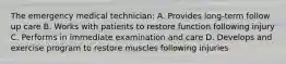 The emergency medical technician: A. Provides long-term follow up care B. Works with patients to restore function following injury C. Performs in immediate examination and care D. Develops and exercise program to restore muscles following injuries