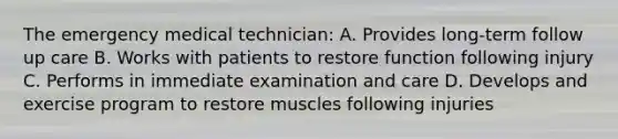 The emergency medical technician: A. Provides long-term follow up care B. Works with patients to restore function following injury C. Performs in immediate examination and care D. Develops and exercise program to restore muscles following injuries