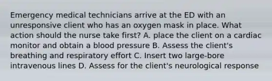 Emergency medical technicians arrive at the ED with an unresponsive client who has an oxygen mask in place. What action should the nurse take first? A. place the client on a cardiac monitor and obtain a blood pressure B. Assess the client's breathing and respiratory effort C. Insert two large-bore intravenous lines D. Assess for the client's neurological response