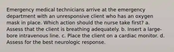 Emergency medical technicians arrive at the emergency department with an unresponsive client who has an oxygen mask in place. Which action should the nurse take first? a. Assess that the client is breathing adequately. b. Insert a large-bore intravenous line. c. Place the client on a cardiac monitor. d. Assess for the best neurologic response.